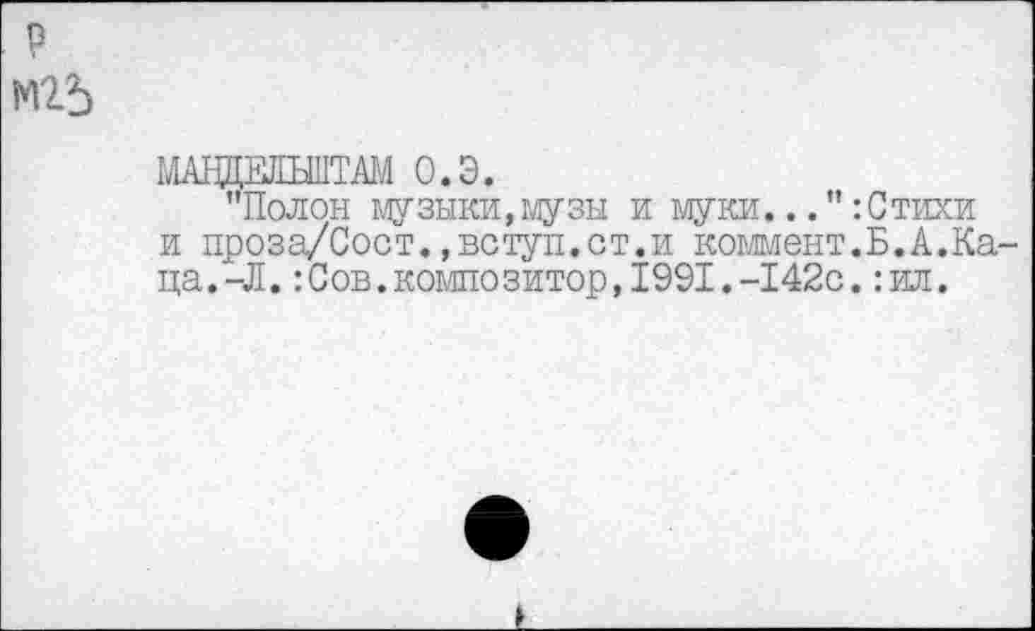 ﻿?
М2-5
МАВДЕЛЪШТВ! О.Э.
’’Полон музыки,музы и муки..:Стихи и проза/Сост.,вступ.ст.и коммент.Б.А.Каца. -Л. :Сов.композитор,1991.-142с.:ил.